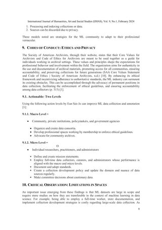 International Journal of Humanities, Art and Social Studies (IJHAS), Vol. 9, No.1, February 2024
6
1. Processing and indexing collections or data.
2. Sources can be discarded due to privacy.
These models noted are strategies for the ML community to adapt to their professional
vernacular.
9. CODES OF CONDUCT: ETHICS AND PRIVACY
The Society of American Archivists, through their website, states that their Core Values for
Archivists and Code of Ethics for Archivists are meant to be used together as a guide for
individuals working in archival settings. These values and principles shape the expectations for
professional behavior and involvement within the field. The organization aims for authenticity in
the use and documentation of archival materials, promoting access for all communities, ensuring
accountability, and preserving collections for future generations (SAA Core Values Statement
and Code of Ethics | Society of American Archivists, n.d.) [10]. By enhancing its ethical
framework and incentivizing adherence to authoritative standards, the ML industry can surmount
its existing obstacles. This can be accomplished through the advocacy of permanent positions in
data collection, facilitating the enforcement of ethical guidelines, and ensuring accountability
among data collectors (p. 313) [1].
9.1. Actionable: Two Levels
Using the following action levels by Eun Seo Jo can improve ML data collection and annotation
[1]:
9.1.1. Macro Level =
 Community, private institutions, policymakers, and government agencies
 Organize and create data consortia.
 Develop professional spaces working by membership to enforce ethical guidelines.
 Advocate for community archives.
9.1.2. Micro Level =
O
 Individual researchers, practitioners, and administrators
 Define and create mission statements.
 Employ full-time data collectors, curators, and administrators whose performance is
aligned with the macro and micro levels.
 Document and adopt standards.
 Create a collection development policy and update the domain and nuance of data
sources regularly.
 Make committee decisions about cautionary data.
10. CRITICAL OBSERVATION: LIMITATIONS IN SPACES
An important issue emerging from these findings is that ML datasets are large in scope and
require more studies on how they are transferable in the context of machine learning in data
science. For example, being able to employ a full-time worker, store documentation, and
implement collection development strategies is costly regarding large-scale data collection. As
 
