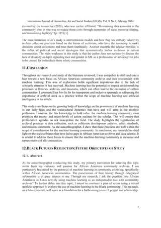 International Journal of Humanities, Art and Social Studies (IJHAS), Vol. 9, No.1, February 2024
7
claimed by the researcher (2020), who was earlier affiliated, “Maintaining data consortia at the
community level is one way to reduce these costs through economies of scale, resource sharing,
and minimizing duplicity” (p. 315) [1].
The main limitation of Jo’s study is interventionist models and how they too embody selectivity
in data collection practices based on the biases of archivists, who have the autonomy to make
decisions about collections and treat them unethically. Another example the scholar provides is
the influx of political and social ideologies that systematically harbor exclusion in certain
communities. The main weakness in this study is that the author does not necessarily discuss the
lack of diversity in depth regarding race and gender in ML as a professional or advocacy for jobs
to be created for individuals from ethnic communities.
11.CONCLUSION
Throughout my research and study of the literature reviewed, I was compelled to shift and take a
leap toward a new focus on African American community archives and their relationship with
machine learning. This area of exploration holds significant importance due to the lack of
scholarly attention it has received. Machine learning has the potential to impact decisionmaking
processes in libraries, archives, and museums, which can often lead to the exclusion of certain
communities. I commend Eun Seo Jo for his transparent and inclusive approach to addressing the
importance of archival work as a practice within the scope of machine learning and artificial
intelligence in his article.
This study contributes to the growing body of knowledge on the prominence of machine learning
in our daily lives and the sociocultural dynamics that have and will arise in the archival
profession. However, for this knowledge to hold value, the machine-learning community must
prioritize the macro- and micro-levels of action outlined by the scholar. This will ensure that
profit-driven agendas do not monopolize the field. The study highlights the significance of
archival practices in data collection, such as collection development policies, ethics standards,
and mission statements. As the autoethnographer, I show that these practices are well within the
scope of consideration for the machine learning community. In conclusion, my research has shed
light on the societal biases that have led to gaps in African American archives and data science. It
is crucial to address these biases to ensure that the machine-learning community is inclusive and
representative of all communities.
12.BLACK FUTURES REFLECTION:FUTURE OBJECTIVES OF STUDY
12.1. Abstract
As the autoethnographer conducting this study, my primary motivation for selecting this topic
stems from my curiosity and passion for African American community archives. I am
particularly fascinated by the potential of machine learning in community archiving, specifically
within African American communities. The preservation of their history through categorical
information is of great interest to me. Through my research, I ask the question: Are African
Americans in Texas actively using machine learning as an indispensable tool with community
archives? To further delve into this topic, I intend to construct a plan of action using a mixed
methods approach to explore the use of machine learning in the Black community. This research,
as a future practice, will serve as a foundation for a forthcoming research project and scholarship.
 