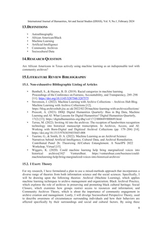 International Journal of Humanities, Art and Social Studies (IJHAS), Vol. 9, No.1, February 2024
8
13.DEFINITIONS
• Autoethnography
• African American/Black
• Machine Learning
• Artificial Intelligence
• Community Archives
• Sociocultural Data
14.RESEARCH QUESTION
Are African Americans in Texas actively using machine learning as an indispensable tool with
community archives?
15.LITERATURE REVIEW BIBLIOGRAPHY
15.1. Non-exhaustive Bibliographic Listing of Articles
• Benthall, S., & Haynes, B. D. (2019). Racial categories in machine learning.
Proceedings of the Conference on Fairness, Accountability, and Transparency, 289–298
[11]. https://doi.org/10.1145/3287560.3287575
• Stevenson, J. (2022). Machine Learning with Archive Collections – Archives Hub Blog.
Machine Learning with Archive Collections [12].
https://blog.archiveshub.jisc.ac.uk/2022/02/28/machine-learning-with-archivecollections/
• Prescott, A. (2023). DHQ: Digital Humanities Quarterly: Bias in Big Data, Machine
Learning and AI: What Lessons for Digital Humanities? Digital Humanities Quarterly,
17(2) [13]. https://digitalhumanities.org/dhq/vol/17/2/000689/000689.html
• Terras, M. (2022). Inviting AI into the archives: The reception of handwritten recognition
technology into historical manuscript transcription. In Archives, Access, and AI:
Working with Born-Digital and Digitized Archival Collections (pp. 179–204) [14].
https://doi.org/10.1515/9783839455845-008
• Taurino, G., & Smith, D. A. (2022). Machine Learning as an Archival Science:
Narratives behind Artificial Intelligence, Cultural Data, and Archival Remediation.
Contributed Panel 2b: Theorizing AI/Culture Entanglement. A NeurIPS 2022
Workshop, Virtual [15].
• Wiggers, K. (2020). Could machine learning help bring marginalized voices into
historical archives[16]? VentureBeat. https://venturebeat.com/business/could-
machinelearning-help-bring-marginalized-voices-into-historical-archives/
15.2. I Exert: Theory
For my research, I have formulated a plan to use a mixed-methods approach that incorporates a
diverse range of theories from both information science and the social sciences. Specifically, I
will be drawing upon the following theories: Archival (Machine Learning), which applies
machine learning techniques to archive management and organization; Black Archival Practice,
which explores the role of archives in preserving and promoting black cultural heritage; Social
Closure, which examines how groups restrict access to resources and information; and
Community Archives Theory, which is about the importance of community engagement in
archive creation and management. Lastly, I will divulge Sociocultural Perspective Theory, used
to describe awareness of circumstances surrounding individuals and how their behaviors are
affected specifically by their surroundings and social and cultural factors. By using these
 