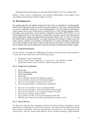 International Journal of Humanities, Art and Social Studies (IJHAS), Vol. 9, No.1, February 2024
9
theories, I hope to gain a comprehensive and nuanced understanding of the complex issues
surrounding archival practices and their impact on society.
16. METHODOLOGY
The guiding approach and method introduced for this study are embedded in autoethnography,
which involves placing oneself at the center of an archival analysis. In this case, machine learning
is a tool for community archiving. As the autoethnographer, I use the method of participatory
action research (survey and virtual forum) to examine the use of ML through language, culture,
knowledge, and visual frames. Action research is defined by Anne Burns (2015) [17]as "a set of
research approaches that, at the same time, systematically investigate a given social situation and
promote democratic change and collaboration participation" (Burns, 2015, p. 187) [17]. Utilizing
this method offers a myriad of benefits, as it grants researchers the freedom to conduct interviews
either in person, virtually, over the phone, or through mail. As a result, participants can genuinely
convey their thoughts on the topic of interest while allowing researchers to analyze and classify
data in multiple ways, thereby helping the visualization process and generating valuable insights.
16.1.1. Proposed Instruments
For this research, I will apply for an IRB-approved research study survey that will be available as
a virtual survey and online forum with the following criteria:
 Participants: Ages 18 and beyond.
 Target Group: African Americans in Texas and or who identify as Black
Recruitment: Poster, Email, Facebook, LinkedIn, and mobile devices.
16.1.2. Sample Survey Questions
 Define data.
 Define community archives.
 Define sociocultural.
 Define race.
 Are you familiar with the term Machine Learning?
 Are you familiar with the term Artificial Intelligence?
 Have you ever enrolled in a course for ML or AL?
 Have you participated in a coding project using Python?
 Have you ever used ML or AI as a genealogy model?
 Have you ever used ML or AI for a community archive model?
 Have you ever used ML or AI to change an image or artwork?
 Have you ever used text mining before?
 Do you plan to use ML or AL in your professional work life?
 What has your experience been like using Machine Learning as a tool?
16.1.3. Data Collection
To collect the necessary data, participants will have the choice between completing a survey
questionnaire or taking part in a virtual forum interview. This choice must be made before giving
their responses to the study. The survey questionnaire will consist of a set of questions on the
relevant topic, while the virtual forum interview will be conducted through a digital platform
 