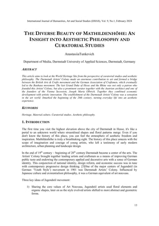 International Journal of Humanities, Art and Social Studies (IJHAS), Vol. 9, No.1, February 2024
13
THE DIVERSE BEAUTY OF MATHILDENHÖHE: AN
INSIGHT INTO AESTHETIC PHILOSOPHY AND
CURATORIAL STUDIES
AnastasiiaTunkevich
Department of Media, Darmstadt University of Applied Sciences, Darmstadt, Germany
ABSTRACT
This article aims to look at the World Heritage Site from the perspective of curatorial studies and aesthetic
philosophy. The Darmstadt Artists' Colony made an enormous contribution to art and formed a bridge
between the British Arts & Crafts movement and the German Association of Craftsmen, which eventually
led to the Bauhaus movement. The last Grand Duke of Hesse and the Rhine was not only a patron who
founded this Artists' Colony, but also a prominent curator together with the Austrian architect and one of
the founders of the Vienna Secession, Joseph Maria Olbrich. Together they combined economic
development with artistic innovation. The establishment of the Darmstadt Artists' Colony was a sensation
in the art world. Itmarked the beginning of the 20th century, turning everyday life into an aesthetic
experience.
KEYWORDS
Heritage, Material culture, Curatorial studies, Aesthetic philosophy.
1. INTRODUCTION
The first time you visit the highest elevation above the city of Darmstadt in Hesse, it's like a
portal to an unknown world where streamlined shapes and floral patterns merge. Even if you
don't know the history of this place, you can feel the atmosphere of aesthetic freedom and
inspiration. Mathildenhöhe is truly a breathtaking sight. The history of this place amazes with the
scope of imagination and courage of young artists, who left a testimony of early modern
architecture, urban planning and landscape design.
In the end of 19th
century – beginning of 20th
century Darmstadt became a center of the arts. The
Artists' Colony brought together leading artists and craftsmen as a means of improving German
public taste and endowing the contemporary applied and decorative arts with a sense of German
identity. This conjunction of national identity, design reform, and economic success was in tune
with contemporary progressive design thinking. [5]One of the major centers of Jugendstil (in
German ‘Youth Style’) movement in 1901 was Darmstadt Artists’ Colony. Influenced by
Japanese culture and existentialism philosophy, it was a German equivalent of art nouveau.
Three key ideas of Jugendstil movement:
1) Sharing the core values of Art Nouveau, Jugendstil artists used floral elements and
organic shapes, later on as the style evolved artists shifted to more abstract and geometric
forms.
 