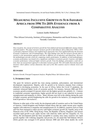 International Journal of Humanities, Art and Social Studies (IJHAS), Vol. 9, No.1, February 2024
25
MEASURING INCLUSIVE GROWTH IN SUB-SAHARAN
AFRICA FROM 1996 TO 2019: EVIDENCE FROM A
COMPARATIVE ANALYSIS
Lennon Jambo Habeenzu*
*Pan African University, Institute of Governance, Humanities and Social Sciences, Soa,
Yaoundé, Cameroon.
ABSTRACT
Since inception, the concept of inclusive growth has been defined and measured differently among scholars
and policymakers. This paper measures inclusive growth in Sub-Saharan Africa (SSA) from 1996 to 2019.
A principal component analysis and weighted mean approaches have been applied following the Eurasian
Economic Commission, and 20 methodologies. The study findings show that the inclusive growth index is
sensitive to the measurement approach used due to different sets of indicators and dimensions. However,
the methodologies provide a basis for comparing country performance. In addition, in both methodologies,
economic performance was found to be a significant contributor to inclusive growth. Countries with higher
economic performance witnessed higher inclusive growth. From the findings, policymakers could rely on
more than one measurement approach to determine inclusive growth. This will enable them develop policy
measures which address various dimensions that each of the SSA countries need to robustly invest and
improve.
KEYWORDS
Inclusive Growth, Principal Component Analysis, Weighted Mean, Sub-Saharan Africa.
1. INTRODUCTION
The quest for inclusive growth has risen among academia, policymakers, and international
development organizations. Majorly, calls for growth to be inclusive emanate from evidence
obtained in developing economies. In the case of Africa, before the Covid 19 pandemic, the
continent witnessed higher levels of economic growth. For instance, between 2000 and 2015,
economic growth averaged 4.8 percent which was the highest growth rate globally [1]. Contrary
to traditional economic expectations, higher growth did not result in any reduction in poverty,
unemployment and inequality in Africa. Many Africans were left in the sideline during the years
of higher economic growth heightening the calls for growth to be inclusive. [2] categorized this
kind of growth as ‘non-inclusive’.
Whereas in other parts of the world, the development path of countries such as the United States
of America, United Kingdom and Northern Ireland shows that per capita income grew steadily
together with reduction in inequality and unemployment [3]. In addition, countries such as China
and Viet Nam managed to reduce poverty with higher economic growth [4]. Equally, prior to the
financial crisis of the 1990s, Hong Kong, China, the Republic of Korea, Singapore, and Taiwan
recorded rapid growth in per capita income with relatively stable and low inequality [5]. For
Africa, this development path has been susceptible to scrutiny since many countries saw rapid
growth together with widening inequality and poverty [1]. [6] noted that Sub-Saharan Africa’s
(SSA) growth rate averaged 4.145 percent between 2000 and 2010 about double the world
 