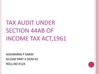 TAX AUDIT UNDER 
SECTION 44AB OF 
INCOME TAX ACT,1961 
AISHWARYA P SARAF 
M.COM PART II (SEM III) 
ROLL.NO.9124 
 
