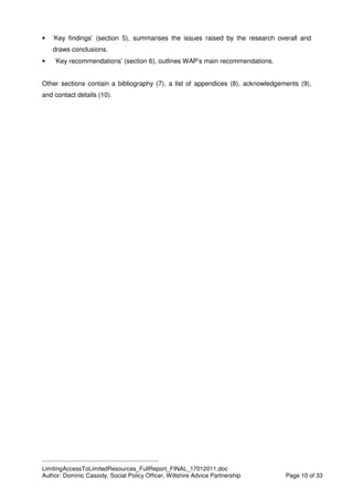 ____________________________________________
LimitingAccessToLimitedResources_FullReport_FINAL_17012011.doc
Author: Dominic Cassidy, Social Policy Officer, Wiltshire Advice Partnership Page 10 of 33
• ‘Key findings’ (section 5), summarises the issues raised by the research overall and
draws conclusions.
• ‘Key recommendations’ (section 6), outlines WAP’s main recommendations.
Other sections contain a bibliography (7), a list of appendices (8), acknowledgements (9),
and contact details (10).
 