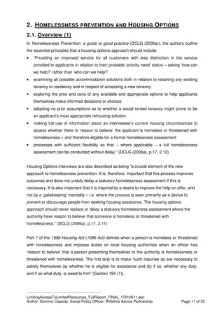 ____________________________________________
LimitingAccessToLimitedResources_FullReport_FINAL_17012011.doc
Author: Dominic Cassidy, Social Policy Officer, Wiltshire Advice Partnership Page 11 of 33
2. HOMELESSNESS PREVENTION AND HOUSING OPTIONS
2.1. Overview (1)
In Homelessness Prevention: a guide to good practice (DCLG (2006a)), the authors outline
the essential principles that a housing options approach should include:
• “Providing an improved service for all customers with less distinction in the service
provided to applicants in relation to their probable ‘priority need’ status – asking ‘how can
we help?’ rather than ‘who can we help?’
• examining all possible accommodation solutions both in relation to retaining any existing
tenancy or residency and in respect of accessing a new tenancy
• exploring the pros and cons of any available and appropriate options to help applicants
themselves make informed decisions or choices
• adopting no prior assumptions as to whether a social rented tenancy might prove to be
an applicant’s most appropriate rehousing solution
• making full use of information about an interviewee’s current housing circumstances to
assess whether there is ‘reason to believe’ the applicant is homeless or threatened with
homelessness – and therefore eligible for a formal homelessness assessment
• processes with sufficient flexibility so that – where applicable – a full homelessness
assessment can be conducted without delay.” (DCLG (2006a), p.17, 2.12)
Housing Options interviews are also described as being “a crucial element of the new
approach to homelessness prevention. It is, therefore, important that this process improves
outcomes and does not unduly delay a statutory homelessness assessment if this is
necessary. It is also important that it is inspired by a desire to improve the help on offer, and
not by a ‘gatekeeping’ mentality – i.e. where the process is seen primarily as a device to
prevent or discourage people from seeking housing assistance. The housing options
approach should never replace or delay a statutory homelessness assessment where the
authority have reason to believe that someone is homeless or threatened with
homelessness.” (DCLG (2006a), p.17, 2.11)
Part 7 of the 1996 Housing Act (1996 Act) defines when a person is homeless or threatened
with homelessness and imposes duties on local housing authorities when an officer has
‘reason to believe’ that a person presenting themselves to the authority is homelessness or
threatened with homelessness. The first duty is to make “such inquiries as are necessary to
satisfy themselves (a) whether he is eligible for assistance and (b) if so, whether any duty,
and if so what duty, is owed to him” (Section 184 (1)).
 