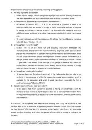 ____________________________________________
LimitingAccessToLimitedResources_FullReport_FINAL_17012011.doc
Author: Dominic Cassidy, Social Policy Officer, Wiltshire Advice Partnership Page 12 of 33
These inquiries should look at five criteria pertaining to the applicant:
1. Are they eligible for assistance?
o Under Section 183 (2), certain categories of people from abroad and asylum seekers
and their dependents are excluded from the local authority’s homeless duties
2. Is the household homeless or threatened with homelessness?
o As defined in Section 175 (1, 2 & 3), an applicant is homeless if there is no
accommodation they are entitled to occupy or that is reasonable for them to continue
to occupy, or they cannot secure entry to it, or it consists of a moveable structure,
vehicle or vessel and there is no place they are permitted to both place it and reside
in it.
o “A person is threatened with homelessness if it is likely that he will become homeless
within 28 days.” (Section 175 (4))
3. Is the applicant in priority need?
o Section 189 (1) of the 1996 Act and Statutory Instrument 2002/2051 The
Homelessness (Priority Need for Accommodation) (England) Order between them
provide that 11 categories of applicant have a priority need for accommodation, these
include: pregnant women; people with dependent children; people vulnerable due to
old age, mental illness, physical or mental disability “or other special reason”; 16 and
17 year olds; care leavers under the age of 21; people vulnerable as a result of:
having been a member of the armed forces, having been in prison, ceasing to occupy
accommodation because of violence or threats of violence.
4. Is the applicant intentionally homeless?
o “A person becomes homeless intentionally if he deliberately does or fails to do
anything in consequence of which he ceases to occupy accommodation which is
available for his occupation and which it would have been reasonable for him to
continue to occupy.” (Section 191 (1))
5. Does the applicant have a local connection?
o Under Section 199 (1) an applicant is counted as having a local connection with the
district of a local housing authority because they are or were normally resident there,
or they are employed there, or because of family associations, or because of “special
circumstances.”
Furthermore, “On completing their inquiries the authority shall notify the applicant of their
decision and, so far as any issue is decided against his interests, inform him of the reasons
for their decision” (Section 184 (3)). Moreover, under Section 184 (5) and (6), this notice
should be given in writing and inform the person of their right to request a review of the
decision.
 