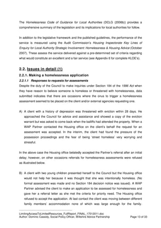 ____________________________________________
LimitingAccessToLimitedResources_FullReport_FINAL_17012011.doc
Author: Dominic Cassidy, Social Policy Officer, Wiltshire Advice Partnership Page 13 of 33
The Homelessness Code of Guidance for Local Authorities (DCLG (2006b)) provides a
comprehensive summary of the legislation and its implications for local authorities for follow.
In addition to the legislative framework and the published guidelines, the performance of the
service is measured using the Audit Commission’s Housing Inspectorate Key Lines of
Enquiry for Local Authority Strategic Involvement: Homelessness & Housing Advice (October
2007). These assess the service delivered against a pre-determined set of criteria regarding
what would constitute an excellent and a fair service (see Appendix 6 for complete KLOE’s).
2.2. Issues in detail (1)
2.2.1. Making a homelessness application
2.2.1.1 Responses to requests for assessments
Despite the duty of the Council to make inquiries under Section 184 of the 1996 Act when
they have reason to believe someone is homeless or threatened with homelessness, data
submitted indicates that there are occasions where the onus to trigger a homelessness
assessment seemed to be placed on the client and/or external agencies requesting one.
A) A client with a history of depression was threatened with eviction within 28 days. He
approached the Council for advice and assistance and showed a copy of the eviction
warrant but was asked to come back when the bailiffs had attended the property. When a
WAP Partner contacted the Housing office on the client’s behalf the request for an
assessment was accepted. In the interim, the client had found the pressure of the
possession proceedings and the fear of being ‘street homeless’ very worrying and
stressful.
In the above case the Housing office belatedly accepted the Partner’s referral after an initial
delay; however, on other occasions referrals for homelessness assessments were refused
as illustrated below.
B) A client with two young children presented herself to the Council but the Housing office
would not help her because it was thought that she was intentionally homeless. (No
formal assessment was made and no Section 184 decision notice was issued). A WAP
Partner advised the client to make an application to be assessed for homelessness and
gave her a referral letter as she met the criteria for priority need. The Housing office
refused to accept the application. At last contact the client was moving between different
family members’ accommodation none of which was large enough for the family.
 