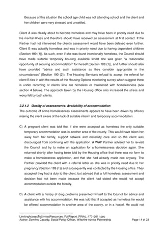 ____________________________________________
LimitingAccessToLimitedResources_FullReport_FINAL_17012011.doc
Author: Dominic Cassidy, Social Policy Officer, Wiltshire Advice Partnership Page 14 of 33
Because of this situation the school age child was not attending school and the client and
her children were very stressed and unsettled.
Client A was clearly about to become homeless and may have been in priority need due to
his mental illness and therefore should have received an assessment at first contact. If the
Partner had not intervened the client’s assessment would have been delayed even further.
Client B was actually homeless and was in priority need due to having dependent children
(Section 189 (1)). As such, even if she was found intentionally homeless, the Council should
have made suitable temporary housing available whilst she was given “a reasonable
opportunity of securing accommodation” for herself (Section 188 (1)), and further should also
have provided “advice and such assistance as they consider appropriate in the
circumstances” (Section 190 (2)). The Housing Service’s refusal to accept the referral for
client B ties in with the results of the Housing Options monitoring survey which suggest there
is under recording of clients who are homeless or threatened with homelessness (see
section 4 below). The approach taken by the Housing office also increased the stress and
worry felt by both clients.
2.2.1.2 Quality of assessments: Availability of accommodation
The outcome of some homelessness assessments appears to have been driven by officers
making the client aware of the lack of suitable interim and temporary accommodation.
C) A pregnant client was told that if she were accepted as homeless the only suitable
temporary accommodation was in another area of the county. This would have taken her
away from her family, support network and maternity care and so the client was
discouraged from continuing with the application. A WAP Partner advised her to re-visit
the Council and try to make an application for a homelessness decision again. She
returned shortly after having been told by the Housing office that there was no form to
make a homelessness application, and that she had already made one anyway. The
Partner provided the client with a referral letter as she was in priority need due to her
pregnancy (Section 189 (1)) and subsequently was contacted by the Housing office. They
accepted they had a duty to the client, but advised that a full homeless assessment and
decision had not been made because the client had stated she would not accept
accommodation outside the locality.
D) A client with a history of drug problems presented himself to the Council for advice and
assistance with his accommodation. He was told that if accepted as homeless he would
be offered accommodation in another area of the county, or in a hostel. He could not
 