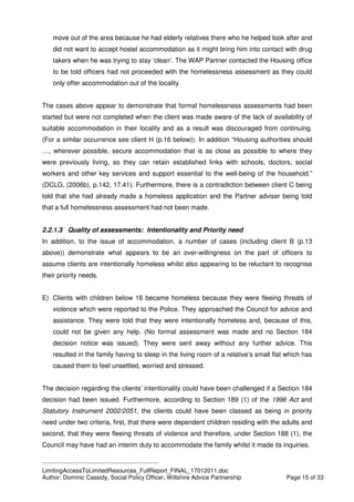 ____________________________________________
LimitingAccessToLimitedResources_FullReport_FINAL_17012011.doc
Author: Dominic Cassidy, Social Policy Officer, Wiltshire Advice Partnership Page 15 of 33
move out of the area because he had elderly relatives there who he helped look after and
did not want to accept hostel accommodation as it might bring him into contact with drug
takers when he was trying to stay ‘clean’. The WAP Partner contacted the Housing office
to be told officers had not proceeded with the homelessness assessment as they could
only offer accommodation out of the locality.
The cases above appear to demonstrate that formal homelessness assessments had been
started but were not completed when the client was made aware of the lack of availability of
suitable accommodation in their locality and as a result was discouraged from continuing.
(For a similar occurrence see client H (p.16 below)). In addition “Housing authorities should
…, wherever possible, secure accommodation that is as close as possible to where they
were previously living, so they can retain established links with schools, doctors, social
workers and other key services and support essential to the well-being of the household.”
(DCLG, (2006b), p.142, 17.41). Furthermore, there is a contradiction between client C being
told that she had already made a homeless application and the Partner adviser being told
that a full homelessness assessment had not been made.
2.2.1.3 Quality of assessments: Intentionality and Priority need
In addition, to the issue of accommodation, a number of cases (including client B (p.13
above)) demonstrate what appears to be an over-willingness on the part of officers to
assume clients are intentionally homeless whilst also appearing to be reluctant to recognise
their priority needs.
E) Clients with children below 16 became homeless because they were fleeing threats of
violence which were reported to the Police. They approached the Council for advice and
assistance. They were told that they were intentionally homeless and, because of this,
could not be given any help. (No formal assessment was made and no Section 184
decision notice was issued). They were sent away without any further advice. This
resulted in the family having to sleep in the living room of a relative’s small flat which has
caused them to feel unsettled, worried and stressed.
The decision regarding the clients’ intentionality could have been challenged if a Section 184
decision had been issued. Furthermore, according to Section 189 (1) of the 1996 Act and
Statutory Instrument 2002/2051, the clients could have been classed as being in priority
need under two criteria, first, that there were dependent children residing with the adults and
second, that they were fleeing threats of violence and therefore, under Section 188 (1), the
Council may have had an interim duty to accommodate the family whilst it made its inquiries.
 