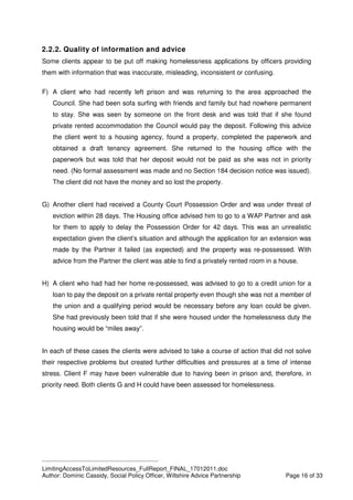 ____________________________________________
LimitingAccessToLimitedResources_FullReport_FINAL_17012011.doc
Author: Dominic Cassidy, Social Policy Officer, Wiltshire Advice Partnership Page 16 of 33
2.2.2. Quality of information and advice
Some clients appear to be put off making homelessness applications by officers providing
them with information that was inaccurate, misleading, inconsistent or confusing.
F) A client who had recently left prison and was returning to the area approached the
Council. She had been sofa surfing with friends and family but had nowhere permanent
to stay. She was seen by someone on the front desk and was told that if she found
private rented accommodation the Council would pay the deposit. Following this advice
the client went to a housing agency, found a property, completed the paperwork and
obtained a draft tenancy agreement. She returned to the housing office with the
paperwork but was told that her deposit would not be paid as she was not in priority
need. (No formal assessment was made and no Section 184 decision notice was issued).
The client did not have the money and so lost the property.
G) Another client had received a County Court Possession Order and was under threat of
eviction within 28 days. The Housing office advised him to go to a WAP Partner and ask
for them to apply to delay the Possession Order for 42 days. This was an unrealistic
expectation given the client’s situation and although the application for an extension was
made by the Partner it failed (as expected) and the property was re-possessed. With
advice from the Partner the client was able to find a privately rented room in a house.
H) A client who had had her home re-possessed, was advised to go to a credit union for a
loan to pay the deposit on a private rental property even though she was not a member of
the union and a qualifying period would be necessary before any loan could be given.
She had previously been told that if she were housed under the homelessness duty the
housing would be “miles away”.
In each of these cases the clients were advised to take a course of action that did not solve
their respective problems but created further difficulties and pressures at a time of intense
stress. Client F may have been vulnerable due to having been in prison and, therefore, in
priority need. Both clients G and H could have been assessed for homelessness.
 