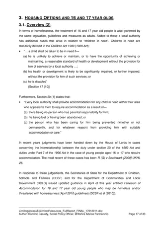 ____________________________________________
LimitingAccessToLimitedResources_FullReport_FINAL_17012011.doc
Author: Dominic Cassidy, Social Policy Officer, Wiltshire Advice Partnership Page 17 of 33
3. HOUSING OPTIONS AND 16 AND 17 YEAR OLDS
3.1. Overview (2)
In terms of homelessness, the treatment of 16 and 17 year old people is also governed by
the same legislation, guidelines and measures as adults. Added to these a local authority
has additional duties that arise in relation to “children in need”. Children in need are
statutorily defined in the Children Act 1989 (1989 Act):
• “… a child shall be taken to be in need if—
(a) he is unlikely to achieve or maintain, or to have the opportunity of achieving or
maintaining, a reasonable standard of health or development without the provision for
him of services by a local authority …;
(b) his health or development is likely to be significantly impaired, or further impaired,
without the provision for him of such services; or
(c) he is disabled”
(Section 17 (10))
Furthermore, Section 20 (1) states that:
• “Every local authority shall provide accommodation for any child in need within their area
who appears to them to require accommodation as a result of—
(a) there being no person who has parental responsibility for him;
(b) his being lost or having been abandoned; or
(c) the person who has been caring for him being prevented (whether or not
permanently, and for whatever reason) from providing him with suitable
accommodation or care.”
In recent years judgments have been handed down by the House of Lords in cases
concerning the interrelationship between the duty under section 20 of the 1989 Act and
duties under Part 7 of the 1996 Act in the case of young people aged 16 or 17 who require
accommodation. The most recent of these cases has been R (G) v Southwark [2009] UKHL
26.
In response to these judgements, the Secretaries of State for the Department of Children,
Schools and Families (DCSF) and for the Department of Communities and Local
Government (DCLG) issued updated guidance in April of this year entitled Provision of
Accommodation for 16 and 17 year old young people who may be homeless and/or
threatened with homelessness (April 2010 guidelines) (DCSF et al (2010)).
 