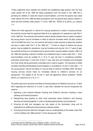 ____________________________________________
LimitingAccessToLimitedResources_FullReport_FINAL_17012011.doc
Author: Dominic Cassidy, Social Policy Officer, Wiltshire Advice Partnership Page 18 of 33
“These judgments have restated and clarified the established legal position that the duty
under section 20 of the 1989 Act takes precedence over the duties in the 1996 Act in
providing for children in need who require accommodation, and that the specific duty owed
under section 20 of the 1989 Act takes precedence over the general duty owed to children in
need and their families under section 17 of the 1989 Act.” (DCSF et al (2010), p.2, Section
1.1)
“Where the initial approach or referral for housing assistance is made to housing services,
the authority should treat the approach/referral as an application for assistance under Part 7
of the 1996 Act. The authority will therefore need to decide whether there is reason to believe
the young person may be homeless or likely to become homeless within 28 days (section
184 of the1996 Act) and, if so, the authority will need to make inquiries to determine whether
any duty is owed under Part 7 of the 1996 Act.” - “If there is reason to believe the young
person may be eligible for assistance, may be homeless and may be 16 or 17 years of age,
the authority will have an immediate duty to secure interim accommodation (section 188(1) of
the 1996 Act) pending a decision whether any substantive duty is owed under Part 7. Such
accommodation must be suitable for a 16 & 17 year old and, in considering suitability,
authorities should bear in mind that 16 and 17 year olds who are homeless and estranged
from their family will be particularly vulnerable and in need of support. The Secretary of State
considers that Bed and Breakfast accommodation is unsuitable for 16 and 17 year olds.” – “If
the young person may be homeless or may be likely to become homeless within 28 days,
housing services should make an immediate referral to children’s services for an
assessment. This applies to all 16 and 17 year old applicants without exception” (DCSF
(2010), p.4, Sections 2.9, 2.10, 2.11)
The policy document issued by the Head of Housing Options for Wiltshire Council on 12 April
2010 regarding the treatment of 16 and 17 year olds, indicates the Council recognises the
need for:
1. Agreeing a joint protocol between Housing and Children’s Services including a clear
pathway and referral procedure.
2. Researching best practice at other local authorities where Children’s and Housing
Services are working together in order to develop good practices and procedures.”
3. Ensuring all staff and managers are fully aware of the Southwark ruling and its
implications for fulfilling the local authority’s statutory duties.
4. Ensuring all front line staff and managers have an understanding of the duties under Part
3 of the Children Act 1989 and Part 7 of the Housing Act 1996.
 