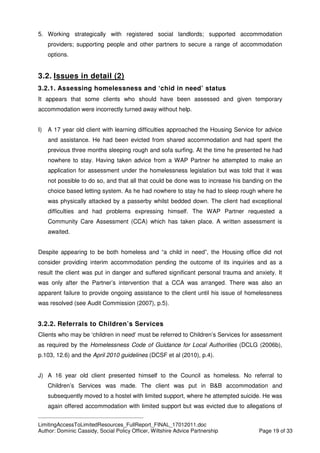 ____________________________________________
LimitingAccessToLimitedResources_FullReport_FINAL_17012011.doc
Author: Dominic Cassidy, Social Policy Officer, Wiltshire Advice Partnership Page 19 of 33
5. Working strategically with registered social landlords; supported accommodation
providers; supporting people and other partners to secure a range of accommodation
options.
3.2. Issues in detail (2)
3.2.1. Assessing homelessness and ‘chid in need’ status
It appears that some clients who should have been assessed and given temporary
accommodation were incorrectly turned away without help.
I) A 17 year old client with learning difficulties approached the Housing Service for advice
and assistance. He had been evicted from shared accommodation and had spent the
previous three months sleeping rough and sofa surfing. At the time he presented he had
nowhere to stay. Having taken advice from a WAP Partner he attempted to make an
application for assessment under the homelessness legislation but was told that it was
not possible to do so, and that all that could be done was to increase his banding on the
choice based letting system. As he had nowhere to stay he had to sleep rough where he
was physically attacked by a passerby whilst bedded down. The client had exceptional
difficulties and had problems expressing himself. The WAP Partner requested a
Community Care Assessment (CCA) which has taken place. A written assessment is
awaited.
Despite appearing to be both homeless and “a child in need”, the Housing office did not
consider providing interim accommodation pending the outcome of its inquiries and as a
result the client was put in danger and suffered significant personal trauma and anxiety. It
was only after the Partner’s intervention that a CCA was arranged. There was also an
apparent failure to provide ongoing assistance to the client until his issue of homelessness
was resolved (see Audit Commission (2007), p.5).
3.2.2. Referrals to Children’s Services
Clients who may be ‘children in need’ must be referred to Children’s Services for assessment
as required by the Homelessness Code of Guidance for Local Authorities (DCLG (2006b),
p.103, 12.6) and the April 2010 guidelines (DCSF et al (2010), p.4).
J) A 16 year old client presented himself to the Council as homeless. No referral to
Children’s Services was made. The client was put in B&B accommodation and
subsequently moved to a hostel with limited support, where he attempted suicide. He was
again offered accommodation with limited support but was evicted due to allegations of
 