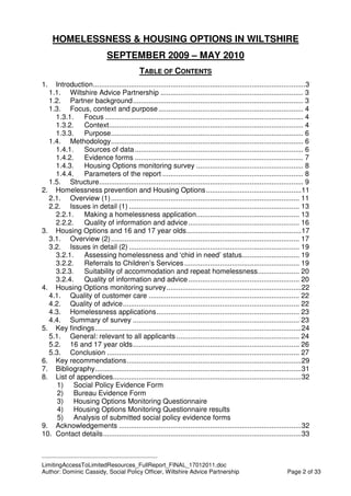 ____________________________________________
LimitingAccessToLimitedResources_FullReport_FINAL_17012011.doc
Author: Dominic Cassidy, Social Policy Officer, Wiltshire Advice Partnership Page 2 of 33
HOMELESSNESS & HOUSING OPTIONS IN WILTSHIRE
SEPTEMBER 2009 – MAY 2010
TABLE OF CONTENTS
1. Introduction...........................................................................................................3
1.1. Wiltshire Advice Partnership ........................................................................ 3
1.2. Partner background...................................................................................... 3
1.3. Focus, context and purpose......................................................................... 4
1.3.1. Focus .................................................................................................... 4
1.3.2. Context.................................................................................................. 4
1.3.3. Purpose................................................................................................. 6
1.4. Methodology................................................................................................. 6
1.4.1. Sources of data..................................................................................... 6
1.4.2. Evidence forms ..................................................................................... 7
1.4.3. Housing Options monitoring survey ...................................................... 8
1.4.4. Parameters of the report ....................................................................... 8
1.5. Structure....................................................................................................... 9
2. Homelessness prevention and Housing Options................................................11
2.1. Overview (1)............................................................................................... 11
2.2. Issues in detail (1) ...................................................................................... 13
2.2.1. Making a homelessness application.................................................... 13
2.2.2. Quality of information and advice........................................................ 16
3. Housing Options and 16 and 17 year olds..........................................................17
3.1. Overview (2)............................................................................................... 17
3.2. Issues in detail (2) ...................................................................................... 19
3.2.1. Assessing homelessness and ‘chid in need’ status............................. 19
3.2.2. Referrals to Children’s Services.......................................................... 19
3.2.3. Suitability of accommodation and repeat homelessness..................... 20
3.2.4. Quality of information and advice........................................................ 20
4. Housing Options monitoring survey....................................................................22
4.1. Quality of customer care ............................................................................ 22
4.2. Quality of advice......................................................................................... 22
4.3. Homelessness applications........................................................................ 23
4.4. Summary of survey .................................................................................... 23
5. Key findings........................................................................................................24
5.1. General: relevant to all applicants .............................................................. 24
5.2. 16 and 17 year olds.................................................................................... 26
5.3. Conclusion ................................................................................................. 27
6. Key recommendations........................................................................................29
7. Bibliography........................................................................................................31
8. List of appendices...............................................................................................32
1) Social Policy Evidence Form
2) Bureau Evidence Form
3) Housing Options Monitoring Questionnaire
4) Housing Options Monitoring Questionnaire results
5) Analysis of submitted social policy evidence forms
9. Acknowledgements ............................................................................................32
10. Contact details....................................................................................................33
 
