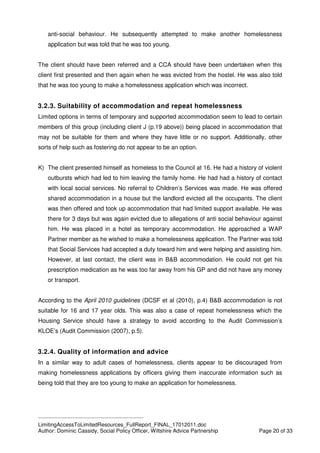 ____________________________________________
LimitingAccessToLimitedResources_FullReport_FINAL_17012011.doc
Author: Dominic Cassidy, Social Policy Officer, Wiltshire Advice Partnership Page 20 of 33
anti-social behaviour. He subsequently attempted to make another homelessness
application but was told that he was too young.
The client should have been referred and a CCA should have been undertaken when this
client first presented and then again when he was evicted from the hostel. He was also told
that he was too young to make a homelessness application which was incorrect.
3.2.3. Suitability of accommodation and repeat homelessness
Limited options in terms of temporary and supported accommodation seem to lead to certain
members of this group (including client J (p.19 above)) being placed in accommodation that
may not be suitable for them and where they have little or no support. Additionally, other
sorts of help such as fostering do not appear to be an option.
K) The client presented himself as homeless to the Council at 16. He had a history of violent
outbursts which had led to him leaving the family home. He had had a history of contact
with local social services. No referral to Children’s Services was made. He was offered
shared accommodation in a house but the landlord evicted all the occupants. The client
was then offered and took up accommodation that had limited support available. He was
there for 3 days but was again evicted due to allegations of anti social behaviour against
him. He was placed in a hotel as temporary accommodation. He approached a WAP
Partner member as he wished to make a homelessness application. The Partner was told
that Social Services had accepted a duty toward him and were helping and assisting him.
However, at last contact, the client was in B&B accommodation. He could not get his
prescription medication as he was too far away from his GP and did not have any money
or transport.
According to the April 2010 guidelines (DCSF et al (2010), p.4) B&B accommodation is not
suitable for 16 and 17 year olds. This was also a case of repeat homelessness which the
Housing Service should have a strategy to avoid according to the Audit Commission’s
KLOE’s (Audit Commission (2007), p.5).
3.2.4. Quality of information and advice
In a similar way to adult cases of homelessness, clients appear to be discouraged from
making homelessness applications by officers giving them inaccurate information such as
being told that they are too young to make an application for homelessness.
 