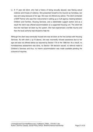 ____________________________________________
LimitingAccessToLimitedResources_FullReport_FINAL_17012011.doc
Author: Dominic Cassidy, Social Policy Officer, Wiltshire Advice Partnership Page 21 of 33
L) A 17 year old client, who had a history of being sexually abused, was fleeing actual
violence and threats of violence. She presented herself to the Council as homeless, but
was sent away because of her age. She was not offered any advice. The client contacted
a WAP Partner who was then instrumental in setting up a multi-agency meeting between
Children and Families, Housing Services, and a stakeholder support worker and as a
result the client was offered accommodation at a supported housing unit. The client felt
that she had been let down by the system. She had experienced a terrible trauma and
then the local authority had refused to help her.
Although the client was eventually housed she was let down at the first contact with Housing
Services. As with client J (p.19 above), she was incorrectly refused assistance due to her
age and was not offered advice as required by Section 179 of the 1996 Act. As a result, no
homelessness assessment was done, no Section 184 decision issued, no referral made to
Children’s Services and thus, no interim accommodation was made available pending the
outcome of inquiries.
 