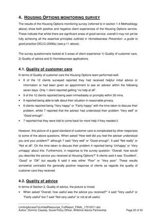 ____________________________________________
LimitingAccessToLimitedResources_FullReport_FINAL_17012011.doc
Author: Dominic Cassidy, Social Policy Officer, Wiltshire Advice Partnership Page 22 of 33
4. HOUSING OPTIONS MONITORING SURVEY
The results of the Housing Options monitoring survey (referred to in section 1.4 Methodology
above) show both positive and negative client experiences of the Housing Options service.
These indicate that whilst there are significant areas of good service, overall it may not yet be
fully achieving all the essential principles outlined in Homelessness Prevention: a guide to
good practice (DCLG (2006a) (see p.11 above).
The survey questionnaire looked at 3 areas of client experience 1) Quality of customer care,
2) Quality of advice and 3) Homelessness applications.
4.1. Quality of customer care
In terms of Quality of customer care the Housing Options team performed well:
• 8 of the 12 clients surveyed reported they had received helpful initial advice or
information or had been given an appointment to see an advisor within the following
seven days. Only 1 client reported getting “no help at all”.
• 9 of the 12 clients reported being seen immediately or promptly within 30 mins.
• 8 reported being able to talk about their situation in reasonable privacy.
• 8 clients reported being “Very happy” or “Fairly happy” with the time taken to discuss their
problem, whilst 7 reported that the advisor had understood their problem “Very well” or
“Good enough”.
• 7 reported that they were told to come back for more help if they needed it.
However, this picture of a good standard of customer care is complicated by other responses
to some of the above questions. When asked “How well did you feel the adviser understood
you and your problem?” although 7 said “Very well” or “Good enough”, 5 said “Not really” or
“Not at all”. On the time taken to discuss their problem 4 reported being ‘Unhappy’ or ‘Very
unhappy’ about this. Furthermore, in response to the survey question: “Overall, how would
you describe the service you received at Housing Options?” 6 clients said it was “Excellent”,
“Good” or “OK” but equally 6 said it was either “Poor” or “Very poor”. These results
somewhat contradict the generally positive response of clients as regards the quality of
customer care they received.
4.2. Quality of advice
In terms of Section 2, Quality of advice, the picture is mixed.
• When asked “Overall, how useful was the advice you received?” 4 said “Very useful” or
“Fairly useful” but 7 said “Not very useful” or not at all useful.
 
