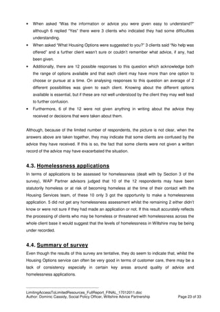 ____________________________________________
LimitingAccessToLimitedResources_FullReport_FINAL_17012011.doc
Author: Dominic Cassidy, Social Policy Officer, Wiltshire Advice Partnership Page 23 of 33
• When asked “Was the information or advice you were given easy to understand?”
although 6 replied “Yes” there were 3 clients who indicated they had some difficulties
understanding.
• When asked “What Housing Options were suggested to you?” 3 clients said “No help was
offered” and a further client wasn’t sure or couldn’t remember what advice, if any, had
been given.
• Additionally, there are 12 possible responses to this question which acknowledge both
the range of options available and that each client may have more than one option to
choose or pursue at a time. On analysing responses to this question an average of 2
different possibilities was given to each client. Knowing about the different options
available is essential, but if these are not well understood by the client they may well lead
to further confusion.
• Furthermore, 6 of the 12 were not given anything in writing about the advice they
received or decisions that were taken about them.
Although, because of the limited number of respondents, the picture is not clear, when the
answers above are taken together, they may indicate that some clients are confused by the
advice they have received. If this is so, the fact that some clients were not given a written
record of the advice may have exacerbated the situation.
4.3. Homelessness applications
In terms of applications to be assessed for homelessness (dealt with by Section 3 of the
survey), WAP Partner advisors judged that 10 of the 12 respondents may have been
statutorily homeless or at risk of becoming homeless at the time of their contact with the
Housing Services team, of these 10 only 3 got the opportunity to make a homelessness
application. 5 did not get any homelessness assessment whilst the remaining 2 either didn’t
know or were not sure if they had made an application or not. If this result accurately reflects
the processing of clients who may be homeless or threatened with homelessness across the
whole client base it would suggest that the levels of homelessness in Wiltshire may be being
under recorded.
4.4. Summary of survey
Even though the results of this survey are tentative, they do seem to indicate that, whilst the
Housing Options service can often be very good in terms of customer care, there may be a
lack of consistency especially in certain key areas around quality of advice and
homelessness applications.
 
