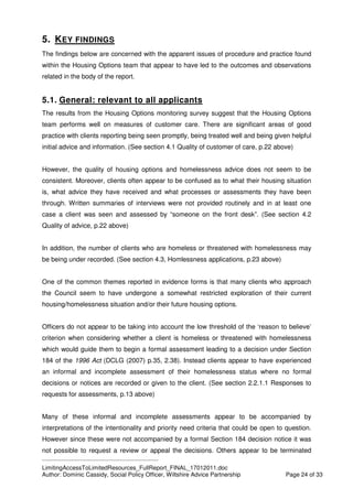 ____________________________________________
LimitingAccessToLimitedResources_FullReport_FINAL_17012011.doc
Author: Dominic Cassidy, Social Policy Officer, Wiltshire Advice Partnership Page 24 of 33
5. KEY FINDINGS
The findings below are concerned with the apparent issues of procedure and practice found
within the Housing Options team that appear to have led to the outcomes and observations
related in the body of the report.
5.1. General: relevant to all applicants
The results from the Housing Options monitoring survey suggest that the Housing Options
team performs well on measures of customer care. There are significant areas of good
practice with clients reporting being seen promptly, being treated well and being given helpful
initial advice and information. (See section 4.1 Quality of customer of care, p.22 above)
However, the quality of housing options and homelessness advice does not seem to be
consistent. Moreover, clients often appear to be confused as to what their housing situation
is, what advice they have received and what processes or assessments they have been
through. Written summaries of interviews were not provided routinely and in at least one
case a client was seen and assessed by “someone on the front desk”. (See section 4.2
Quality of advice, p.22 above)
In addition, the number of clients who are homeless or threatened with homelessness may
be being under recorded. (See section 4.3, Homlessness applications, p.23 above)
One of the common themes reported in evidence forms is that many clients who approach
the Council seem to have undergone a somewhat restricted exploration of their current
housing/homelessness situation and/or their future housing options.
Officers do not appear to be taking into account the low threshold of the ‘reason to believe’
criterion when considering whether a client is homeless or threatened with homelessness
which would guide them to begin a formal assessment leading to a decision under Section
184 of the 1996 Act (DCLG (2007) p.35, 2.38). Instead clients appear to have experienced
an informal and incomplete assessment of their homelessness status where no formal
decisions or notices are recorded or given to the client. (See section 2.2.1.1 Responses to
requests for assessments, p.13 above)
Many of these informal and incomplete assessments appear to be accompanied by
interpretations of the intentionality and priority need criteria that could be open to question.
However since these were not accompanied by a formal Section 184 decision notice it was
not possible to request a review or appeal the decisions. Others appear to be terminated
 