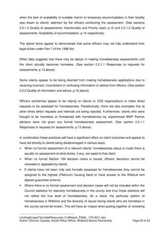 ____________________________________________
LimitingAccessToLimitedResources_FullReport_FINAL_17012011.doc
Author: Dominic Cassidy, Social Policy Officer, Wiltshire Advice Partnership Page 25 of 33
when the lack of availability of suitable interim or temporary accommodation in their locality
was drawn to clients’ attention by the officers conducting the assessment. (See sections
2.2.1.3 Quality of assessments: Intentionality and Priority need, p.15 and 2.2.1.2 Quality of
assessments: Availability of accommodation, p.14 respectively)
The above items appear to demonstrate that some officers may not fully understand their
legal duties under Part 7 of the 1996 Act.
Other data suggests that there may be delays in making homelessness assessments until
the client actually becomes homeless. (See section 2.2.1.1 Responses to requests for
assessments, p.13 above)
Some clients appear to be being diverted from making homelessness applications due to
receiving incorrect, inconsistent or confusing information or advice from officers. (See section
2.2.2 Quality of information and advice, p.16 above)
Officers sometimes appear to be relying on clients or VCS organisations to make direct
requests to be assessed for homelessness. Paradoxically, there are also examples that at
other times direct requests and referrals are being rejected. Furthermore, clients who were
thought to be homeless or threatened with homelessness by experienced WAP Partner
advisors were not given any formal homelessness assessment. (See section 2.2.1.1
Responses to requests for assessments, p.13 above)
In combination these practices will have a significant effect on client outcomes and appear to
have led directly to clients being disadvantaged in various ways:
• When no formal assessment of a relevant clients’ homelessness status is made there is
equally no assessment of what duties, if any, are owed to that client.
• When no formal Section 184 decision notice is issued, officers’ decisions cannot be
reviewed or appealed by clients.
• If clients have not been fully and formally assessed for homelessness they cannot be
assigned to the highest (Platinum) housing band or have access to the WiltsLet rent
deposit guarantee scheme.
• Where there is no formal assessment and decision cases will not be included within the
Council statistics for statutory homelessness in the county and thus those statistics will
not reflect the true level of homelessness. As a result, the particular pattern of
homelessness in Wiltshire and the diversity of issues facing clients who are homeless in
the county cannot be known. This will have an impact when putting together or reviewing
 