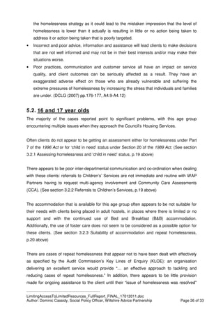 ____________________________________________
LimitingAccessToLimitedResources_FullReport_FINAL_17012011.doc
Author: Dominic Cassidy, Social Policy Officer, Wiltshire Advice Partnership Page 26 of 33
the homelessness strategy as it could lead to the mistaken impression that the level of
homelessness is lower than it actually is resulting in little or no action being taken to
address it or action being taken that is poorly targeted.
• Incorrect and poor advice, information and assistance will lead clients to make decisions
that are not well informed and may not be in their best interests and/or may make their
situations worse.
• Poor practices, communication and customer service all have an impact on service
quality, and client outcomes can be seriously affected as a result. They have an
exaggerated adverse effect on those who are already vulnerable and suffering the
extreme pressures of homelessness by increasing the stress that individuals and families
are under. (DCLG (2007) pp.176-177, A4.9-A4.12)
5.2. 16 and 17 year olds
The majority of the cases reported point to significant problems, with this age group
encountering multiple issues when they approach the Council’s Housing Services.
Often clients do not appear to be getting an assessment either for homelessness under Part
7 of the 1996 Act or for ‘child in need’ status under Section 20 of the 1989 Act. (See section
3.2.1 Assessing homelessness and ‘child in need’ status, p.19 above)
There appears to be poor inter-departmental communication and co-ordination when dealing
with these clients: referrals to Children’s’ Services are not immediate and routine with WAP
Partners having to request multi-agency involvement and Community Care Assessments
(CCA). (See section 3.2.2 Referrals to Children’s Services, p.19 above)
The accommodation that is available for this age group often appears to be not suitable for
their needs with clients being placed in adult hostels, in places where there is limited or no
support and with the continued use of Bed and Breakfast (B&B) accommodation.
Additionally, the use of foster care does not seem to be considered as a possible option for
these clients. (See section 3.2.3 Suitability of accommodation and repeat homelessness,
p.20 above)
There are cases of repeat homelessness that appear not to have been dealt with effectively
as specified by the Audit Commission’s Key Lines of Enquiry (KLOE): an organisation
delivering an excellent service would provide “… an effective approach to tackling and
reducing cases of repeat homelessness.” In addition, there appears to be little provision
made for ongoing assistance to the client until their “issue of homelessness was resolved”
 