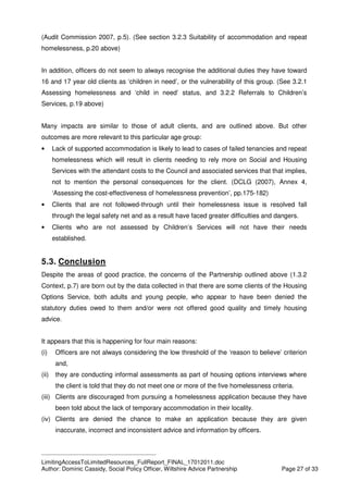 ____________________________________________
LimitingAccessToLimitedResources_FullReport_FINAL_17012011.doc
Author: Dominic Cassidy, Social Policy Officer, Wiltshire Advice Partnership Page 27 of 33
(Audit Commission 2007, p.5). (See section 3.2.3 Suitability of accommodation and repeat
homelessness, p.20 above)
In addition, officers do not seem to always recognise the additional duties they have toward
16 and 17 year old clients as ‘children in need’, or the vulnerability of this group. (See 3.2.1
Assessing homelessness and ‘child in need’ status, and 3.2.2 Referrals to Children’s
Services, p.19 above)
Many impacts are similar to those of adult clients, and are outlined above. But other
outcomes are more relevant to this particular age group:
• Lack of supported accommodation is likely to lead to cases of failed tenancies and repeat
homelessness which will result in clients needing to rely more on Social and Housing
Services with the attendant costs to the Council and associated services that that implies,
not to mention the personal consequences for the client. (DCLG (2007), Annex 4,
‘Assessing the cost-effectiveness of homelessness prevention’, pp.175-182)
• Clients that are not followed-through until their homelessness issue is resolved fall
through the legal safety net and as a result have faced greater difficulties and dangers.
• Clients who are not assessed by Children’s Services will not have their needs
established.
5.3. Conclusion
Despite the areas of good practice, the concerns of the Partnership outlined above (1.3.2
Context, p.7) are born out by the data collected in that there are some clients of the Housing
Options Service, both adults and young people, who appear to have been denied the
statutory duties owed to them and/or were not offered good quality and timely housing
advice.
It appears that this is happening for four main reasons:
(i) Officers are not always considering the low threshold of the ‘reason to believe’ criterion
and,
(ii) they are conducting informal assessments as part of housing options interviews where
the client is told that they do not meet one or more of the five homelessness criteria.
(iii) Clients are discouraged from pursuing a homelessness application because they have
been told about the lack of temporary accommodation in their locality.
(iv) Clients are denied the chance to make an application because they are given
inaccurate, incorrect and inconsistent advice and information by officers.
 