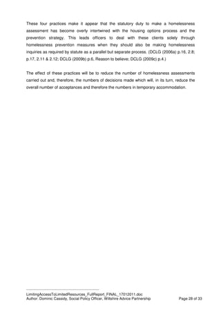 ____________________________________________
LimitingAccessToLimitedResources_FullReport_FINAL_17012011.doc
Author: Dominic Cassidy, Social Policy Officer, Wiltshire Advice Partnership Page 28 of 33
These four practices make it appear that the statutory duty to make a homelessness
assessment has become overly intertwined with the housing options process and the
prevention strategy. This leads officers to deal with these clients solely through
homelessness prevention measures when they should also be making homelessness
inquiries as required by statute as a parallel but separate process. (DCLG (2006a) p.16, 2.8;
p.17, 2.11 & 2.12; DCLG (2009b) p.6, Reason to believe; DCLG (2009c) p.4.)
The effect of these practices will be to reduce the number of homelessness assessments
carried out and, therefore, the numbers of decisions made which will, in its turn, reduce the
overall number of acceptances and therefore the numbers in temporary accommodation.
 