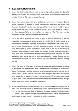 ____________________________________________
LimitingAccessToLimitedResources_FullReport_FINAL_17012011.doc
Author: Dominic Cassidy, Social Policy Officer, Wiltshire Advice Partnership Page 29 of 33
6. KEY RECOMMENDATIONS
1. Ensure that best practice informs a set of standard procedures across the Council’s
Housing advice outlets and that this practice is recognised and disseminated to ensure a
consistently high level of customer care and service.
2. Ensure that a written statement is given to all clients interviewed by the Housing Options
service, regardless of whether a formal homelessness application was made. The
statement should outline (i) the information gained from the client, (ii) the advice given,
(iii) the options discussed and (iv) the referrals made. It should also include (v) a specific
item that indicates whether or not the officer ‘has reason to believe’ the client may be
homeless or at risk of becoming homeless within 28 days.
3. Ensure that robust guidance and training is given to Housing officers on (i) the low
threshold of the ‘has reason to believe’ criterion of the 1996 Act, (ii) the five criteria for a
homelessness assessment especially on interpreting ‘intentionality’ and ‘priority need’,
and (iii) in how Housing Options interviews should be conducted in order to avoid clients
being discouraged by factors beyond their control such as the lack of availability of
temporary accommodation in their locality, the shortage of social housing in general or
being given other information that otherwise dissuades them from continuing with their
application. Also, provide training on an ongoing basis for Housing Options staff on
homelessness legislation and ensure staff are regularly updated by attending training
courses.
4. Ensure that when an officer does have reason to believe that a client may be homeless
or threatened with homelessness that a homelessness assessment is immediately
started. And where any decision is taken by an officer that the client does not meet any of
the five criteria a written notice is given to the client stating the reasons for that decision
which should also be placed on the client’s permanent record. This written notice should
be given even if their homelessness situation has been prevented or relieved through
actions taken by the council or any other organisation.
5. Wherever possible accommodate people in interim and temporary accommodation that is
in the same immediate locality as their existing support networks as required by Section
17.41 of the Homelessness Code of Guidance for Local Authorities (DCLG (2006b),
p.142) and, if this is not possible right away and accommodation outside their immediate
locality has to be used, to rectify the situation as quickly as possible.
 