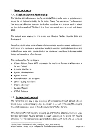 ____________________________________________
LimitingAccessToLimitedResources_FullReport_FINAL_17012011.doc
Author: Dominic Cassidy, Social Policy Officer, Wiltshire Advice Partnership Page 3 of 33
1. INTRODUCTION
1.1. Wiltshire Advice Partnership
The Wiltshire Advice Partnership (the Partnership/WAP) is one of a series of projects running
across the UK that are funded by the Big Lottery Advice Plus programme. The Partnership
has aims and objectives designed to develop, coordinate and improve existing advice
services to the people of Wiltshire. It is a three year project which is funded until August
2012.
The subject areas covered by the project are: Housing, Welfare Benefits, Debt and
Employment.
Its goals are to introduce a referral system between advice agencies; provide quality support
and training to its members so as to embed good and consistent practice between them; and
to identify any social policy issues affecting our clients and report those to the appropriate
bodies and campaign to effect changes.
The members of the Partnership are:
• Wiltshire Citizens Advice (WCA incorporates the four former Bureaux in Wiltshire and is
the lead Partner)
• Action for Blind People
• Age UK, Salisbury District
• Age UK, Wiltshire
• Alabaré Christian Care & Support
• Sarsen Housing Association
• Shearer & Company
• Sylvester Mackett
• Will Rolt Solicitors
1.2. Partner background
The Partnership have day to day experience of homelessness through contact with our
clients. Indeed homelessness prevention is a key part of our work in the area of Housing and
links into the associated areas of Debt, Employment and Welfare Benefits.
Three Partners (Will Rolt Solicitors, Shearer & Co. and Wiltshire Citizens Advice) have Legal
Services Commission housing contracts to supply caseworkers for clients with housing
difficulties. They have considerable experience both in dealing with clients who are homeless
 
