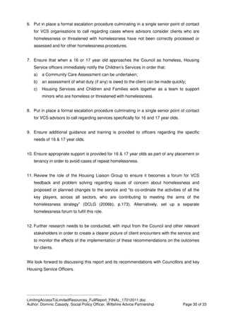 ____________________________________________
LimitingAccessToLimitedResources_FullReport_FINAL_17012011.doc
Author: Dominic Cassidy, Social Policy Officer, Wiltshire Advice Partnership Page 30 of 33
6. Put in place a formal escalation procedure culminating in a single senior point of contact
for VCS organisations to call regarding cases where advisors consider clients who are
homelessness or threatened with homelessness have not been correctly processed or
assessed and for other homelessness procedures.
7. Ensure that when a 16 or 17 year old approaches the Council as homeless, Housing
Service officers immediately notify the Children’s Services in order that:
a) a Community Care Assessment can be undertaken;
b) an assessment of what duty (if any) is owed to the client can be made quickly;
c) Housing Services and Children and Families work together as a team to support
minors who are homeless or threatened with homelessness.
8. Put in place a formal escalation procedure culminating in a single senior point of contact
for VCS advisors to call regarding services specifically for 16 and 17 year olds.
9. Ensure additional guidance and training is provided to officers regarding the specific
needs of 16 & 17 year olds.
10. Ensure appropriate support is provided for 16 & 17 year olds as part of any placement or
tenancy in order to avoid cases of repeat homelessness.
11. Review the role of the Housing Liaison Group to ensure it becomes a forum for VCS
feedback and problem solving regarding issues of concern about homelessness and
proposed or planned changes to the service and “to co-ordinate the activities of all the
key players, across all sectors, who are contributing to meeting the aims of the
homelessness strategy” (DCLG (2006b), p.173). Alternatively, set up a separate
homelessness forum to fulfil this role.
12. Further research needs to be conducted, with input from the Council and other relevant
stakeholders in order to create a clearer picture of client encounters with the service and
to monitor the effects of the implementation of these recommendations on the outcomes
for clients.
We look forward to discussing this report and its recommendations with Councillors and key
Housing Service Officers.
 