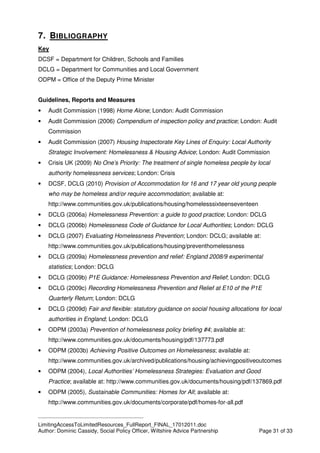 ____________________________________________
LimitingAccessToLimitedResources_FullReport_FINAL_17012011.doc
Author: Dominic Cassidy, Social Policy Officer, Wiltshire Advice Partnership Page 31 of 33
7. BIBLIOGRAPHY
Key
DCSF = Department for Children, Schools and Families
DCLG = Department for Communities and Local Government
ODPM = Office of the Deputy Prime Minister
Guidelines, Reports and Measures
• Audit Commission (1998) Home Alone; London: Audit Commission
• Audit Commission (2006) Compendium of inspection policy and practice; London: Audit
Commission
• Audit Commission (2007) Housing Inspectorate Key Lines of Enquiry: Local Authority
Strategic Involvement: Homelessness & Housing Advice; London: Audit Commission
• Crisis UK (2009) No One’s Priority: The treatment of single homeless people by local
authority homelessness services; London: Crisis
• DCSF, DCLG (2010) Provision of Accommodation for 16 and 17 year old young people
who may be homeless and/or require accommodation; available at:
http://www.communities.gov.uk/publications/housing/homelesssixteenseventeen
• DCLG (2006a) Homelessness Prevention: a guide to good practice; London: DCLG
• DCLG (2006b) Homelessness Code of Guidance for Local Authorities; London: DCLG
• DCLG (2007) Evaluating Homelessness Prevention; London: DCLG; available at:
http://www.communities.gov.uk/publications/housing/preventhomelessness
• DCLG (2009a) Homelessness prevention and relief: England 2008/9 experimental
statistics; London: DCLG
• DCLG (2009b) P1E Guidance: Homelessness Prevention and Relief; London: DCLG
• DCLG (2009c) Recording Homelessness Prevention and Relief at E10 of the P1E
Quarterly Return; London: DCLG
• DCLG (2009d) Fair and flexible: statutory guidance on social housing allocations for local
authorities in England; London: DCLG
• ODPM (2003a) Prevention of homelessness policy briefing #4; available at:
http://www.communities.gov.uk/documents/housing/pdf/137773.pdf
• ODPM (2003b) Achieving Positive Outcomes on Homelessness; available at:
http://www.communities.gov.uk/archived/publications/housing/achievingpositiveoutcomes
• ODPM (2004), Local Authorities’ Homelessness Strategies: Evaluation and Good
Practice; available at: http://www.communities.gov.uk/documents/housing/pdf/137869.pdf
• ODPM (2005), Sustainable Communities: Homes for All; available at:
http://www.communities.gov.uk/documents/corporate/pdf/homes-for-all.pdf
 