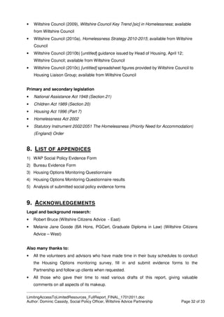 ____________________________________________
LimitingAccessToLimitedResources_FullReport_FINAL_17012011.doc
Author: Dominic Cassidy, Social Policy Officer, Wiltshire Advice Partnership Page 32 of 33
• Wiltshire Council (2009), Wiltshire Council Key Trend [sic] in Homelessness; available
from Wiltshire Council
• Wiltshire Council (2010a), Homelessness Strategy 2010-2015; available from Wiltshire
Council
• Wiltshire Council (2010b) [untitled] guidance issued by Head of Housing, April 12;
Wiltshire Council; available from Wiltshire Council
• Wiltshire Council (2010c) [untitled] spreadsheet figures provided by Wiltshire Council to
Housing Liaison Group; available from Wiltshire Council
Primary and secondary legislation
• National Assistance Act 1948 (Section 21)
• Children Act 1989 (Section 20)
• Housing Act 1996 (Part 7)
• Homelessness Act 2002
• Statutory Instrument 2002/2051 The Homelessness (Priority Need for Accommodation)
(England) Order
8. LIST OF APPENDICES
1) WAP Social Policy Evidence Form
2) Bureau Evidence Form
3) Housing Options Monitoring Questionnaire
4) Housing Options Monitoring Questionnaire results
5) Analysis of submitted social policy evidence forms
9. ACKNOWLEDGEMENTS
Legal and background research:
• Robert Bruce (Wiltshire Citizens Advice - East)
• Melanie Jane Goode (BA Hons, PGCert, Graduate Diploma in Law) (Wiltshire Citizens
Advice – West)
Also many thanks to:
• All the volunteers and advisors who have made time in their busy schedules to conduct
the Housing Options monitoring survey, fill in and submit evidence forms to the
Partnership and follow up clients when requested.
• All those who gave their time to read various drafts of this report, giving valuable
comments on all aspects of its makeup.
 