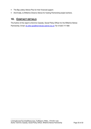 ____________________________________________
LimitingAccessToLimitedResources_FullReport_FINAL_17012011.doc
Author: Dominic Cassidy, Social Policy Officer, Wiltshire Advice Partnership Page 33 of 33
• The Big Lottery Advice Plus for their financial support.
• And finally, to Wiltshire Citizens Advice for hosting Partnership project workers.
10. CONTACT DETAILS
The Author of this report is Dominic Cassidy, Social Policy Officer for the Wiltshire Advice
Partnership. Email: dc.wilts-spo@kennetcab.cabnet.org.uk Tel: 01225 717 908
 