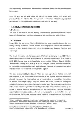 ____________________________________________
LimitingAccessToLimitedResources_FullReport_FINAL_17012011.doc
Author: Dominic Cassidy, Social Policy Officer, Wiltshire Advice Partnership Page 4 of 33
and in preventing homelessness. All three have contributed data during the period covered
by the report.
From this work we are very aware not only of the issues involved both legally and
procedurally but also in terms of the damage which homelessness inflicts on every aspect of
people’s lives including their health, relationships and financial well being.
1.3. Focus, context and purpose
1.3.1. Focus
The focus of this report is how the Housing Options service operated by Wiltshire Council
deals with clients who are homeless or threatened with homelessness within 28 days.
1.3.2. Context
In April 2009 the four former Wiltshire District Councils were merged to become the new
unitary authority of Wiltshire Council. In terms of housing options services this involved the
merging of four separate teams with offices in Chippenham, Devizes, Salisbury and
Trowbridge.
The climate for dealing with homelessness in Wiltshire is challenging. In April 2010 there
were 10,654 households on the housing register. In the previous year (1 April 2009-31 March
2010) 2052 homes were let to households on the register (Wiltshire Council (2010a),
Homelessness Strategy 2010-2015, pp.26-271
). If each year a similar number of households
on the housing register obtained lets it would take over 5 years to be housed without taking
into account any new households coming onto the register.
This issue is recognised by the Council, “There is a huge gap between the total number of
lets compared to the total number of households on the register. From the information
gleaned, it is evident that there is a long wait for households to be housed from the register,
as demand far outstrips supply.” They also pinpoint the causes, “There is a shortage of
suitable, affordable accommodation for those in housing need. Owner occupation and renting
in the private sector is beyond the means of a great number of households.” And they go on
to look to possible solutions, “Homelessness can only be prevented if suitable affordable
accommodation is made available. … It would be impossible for us to meet all the need for
housing through building new affordable homes, therefore in response to this high demand
1
Where a publication or document is referenced in the text, on first occurrence the title will be
provided in full, thereafter only the publisher, the year and the page number will be listed. For all
sources and complete references please see the Bibliography (section 7 below).
 