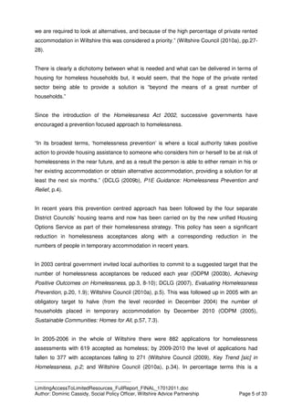 ____________________________________________
LimitingAccessToLimitedResources_FullReport_FINAL_17012011.doc
Author: Dominic Cassidy, Social Policy Officer, Wiltshire Advice Partnership Page 5 of 33
we are required to look at alternatives, and because of the high percentage of private rented
accommodation in Wiltshire this was considered a priority.” (Wiltshire Council (2010a), pp.27-
28).
There is clearly a dichotomy between what is needed and what can be delivered in terms of
housing for homeless households but, it would seem, that the hope of the private rented
sector being able to provide a solution is “beyond the means of a great number of
households.”
Since the introduction of the Homelessness Act 2002, successive governments have
encouraged a prevention focused approach to homelessness.
“In its broadest terms, ‘homelessness prevention’ is where a local authority takes positive
action to provide housing assistance to someone who considers him or herself to be at risk of
homelessness in the near future, and as a result the person is able to either remain in his or
her existing accommodation or obtain alternative accommodation, providing a solution for at
least the next six months.” (DCLG (2009b), P1E Guidance: Homelessness Prevention and
Relief, p.4).
In recent years this prevention centred approach has been followed by the four separate
District Councils’ housing teams and now has been carried on by the new unified Housing
Options Service as part of their homelessness strategy. This policy has seen a significant
reduction in homelessness acceptances along with a corresponding reduction in the
numbers of people in temporary accommodation in recent years.
In 2003 central government invited local authorities to commit to a suggested target that the
number of homelessness acceptances be reduced each year (ODPM (2003b), Achieving
Positive Outcomes on Homelessness, pp.3, 8-10); DCLG (2007), Evaluating Homelessness
Prevention, p.20, 1.9); Wiltshire Council (2010a), p.5). This was followed up in 2005 with an
obligatory target to halve (from the level recorded in December 2004) the number of
households placed in temporary accommodation by December 2010 (ODPM (2005),
Sustainable Communities: Homes for All, p.57, 7.3).
In 2005-2006 in the whole of Wiltshire there were 882 applications for homelessness
assessments with 619 accepted as homeless; by 2009-2010 the level of applications had
fallen to 377 with acceptances falling to 271 (Wiltshire Council (2009), Key Trend [sic] in
Homelessness, p.2; and Wiltshire Council (2010a), p.34). In percentage terms this is a
 