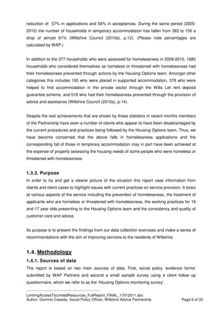 ____________________________________________
LimitingAccessToLimitedResources_FullReport_FINAL_17012011.doc
Author: Dominic Cassidy, Social Policy Officer, Wiltshire Advice Partnership Page 6 of 33
reduction of 57% in applications and 56% in acceptances. During the same period (2005-
2010) the number of households in temporary accommodation has fallen from 383 to 150 a
drop of almost 61% (Wiltshire Council (2010a), p.12). (Please note percentages are
calculated by WAP.)
In addition to the 377 households who were assessed for homelessness in 2009-2010, 1685
households who considered themselves as homeless or threatened with homelessness had
their homelessness prevented through actions by the Housing Options team. Amongst other
categories this includes 195 who were placed in supported accommodation, 378 who were
helped to find accommodation in the private sector through the Wilts Let rent deposit
guarantee scheme, and 518 who had their homelessness prevented through the provision of
advice and assistance (Wiltshire Council (2010a), p.14).
Despite the real achievements that are shown by these statistics in recent months members
of the Partnership have seen a number of clients who appear to have been disadvantaged by
the current procedures and practices being followed by the Housing Options team. Thus, we
have become concerned that the above falls in homelessness applications and the
corresponding fall of those in temporary accommodation may in part have been achieved at
the expense of properly assessing the housing needs of some people who were homeless or
threatened with homelessness.
1.3.3. Purpose
In order to try and get a clearer picture of the situation this report uses information from
clients and client cases to highlight issues with current practices on service provision. It looks
at various aspects of the service including the prevention of homelessness, the treatment of
applicants who are homeless or threatened with homelessness, the working practices for 16
and 17 year olds presenting to the Housing Options team and the consistency and quality of
customer care and advice.
Its purpose is to present the findings from our data collection exercises and make a series of
recommendations with the aim of improving services to the residents of Wiltshire.
1.4. Methodology
1.4.1. Sources of data
The report is based on two main sources of data. First, social policy ‘evidence forms’
submitted by WAP Partners and second a small sample survey using a client follow up
questionnaire, which we refer to as the ‘Housing Options monitoring survey’.
 