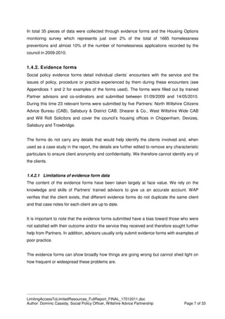 ____________________________________________
LimitingAccessToLimitedResources_FullReport_FINAL_17012011.doc
Author: Dominic Cassidy, Social Policy Officer, Wiltshire Advice Partnership Page 7 of 33
In total 35 pieces of data were collected through evidence forms and the Housing Options
monitoring survey which represents just over 2% of the total of 1685 homelessness
preventions and almost 10% of the number of homelessness applications recorded by the
council in 2009-2010.
1.4.2. Evidence forms
Social policy evidence forms detail individual clients’ encounters with the service and the
issues of policy, procedure or practice experienced by them during these encounters (see
Appendices 1 and 2 for examples of the forms used). The forms were filled out by trained
Partner advisors and co-ordinators and submitted between 01/09/2009 and 14/05/2010.
During this time 23 relevant forms were submitted by five Partners: North Wiltshire Citizens
Advice Bureau (CAB), Salisbury & District CAB, Shearer & Co., West Wiltshire Wide CAB
and Will Rolt Solicitors and cover the council’s housing offices in Chippenham, Devizes,
Salisbury and Trowbridge.
The forms do not carry any details that would help identify the clients involved and, when
used as a case study in the report, the details are further edited to remove any characteristic
particulars to ensure client anonymity and confidentiality. We therefore cannot identify any of
the clients.
1.4.2.1 Limitations of evidence form data
The content of the evidence forms have been taken largely at face value. We rely on the
knowledge and skills of Partners’ trained advisors to give us an accurate account. WAP
verifies that the client exists, that different evidence forms do not duplicate the same client
and that case notes for each client are up to date.
It is important to note that the evidence forms submitted have a bias toward those who were
not satisfied with their outcome and/or the service they received and therefore sought further
help from Partners. In addition, advisors usually only submit evidence forms with examples of
poor practice.
The evidence forms can show broadly how things are going wrong but cannot shed light on
how frequent or widespread these problems are.
 