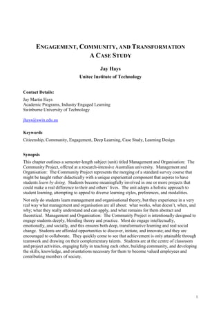 1
ENGAGEMENT, COMMUNITY, AND TRANSFORMATION
A CASE STUDY
Jay Hays
Unitec Institute of Technology
Contact Details:
Jay Martin Hays
Academic Programs, Industry Engaged Learning
Swinburne University of Technology
jhays@swin.edu.au
Keywords
Citizenship, Community, Engagement, Deep Learning, Case Study, Learning Design
Synopsis
This chapter outlines a semester-length subject (unit) titled Management and Organisation: The
Community Project, offered at a research-intensive Australian university. Management and
Organisation: The Community Project represents the merging of a standard survey course that
might be taught rather didactically with a unique experiential component that aspires to have
students learn by doing. Students become meaningfully involved in one or more projects that
could make a real difference to their and others’ lives. The unit adopts a holistic approach to
student learning, attempting to appeal to diverse learning styles, preferences, and modalities.
Not only do students learn management and organisational theory, but they experience in a very
real way what management and organisation are all about: what works, what doesn’t, when, and
why; what they really understand and can apply, and what remains for them abstract and
theoretical. Management and Organisation: The Community Project is intentionally designed to
engage students deeply, blending theory and practice. Most do engage intellectually,
emotionally, and socially, and this ensures both deep, transformative learning and real social
change. Students are afforded opportunities to discover, initiate, and innovate; and they are
encouraged to collaborate. They quickly come to see that achievement is only attainable through
teamwork and drawing on their complementary talents. Students are at the centre of classroom
and project activities, engaging fully in teaching each other, building community, and developing
the skills, knowledge, and orientations necessary for them to become valued employees and
contributing members of society.
 