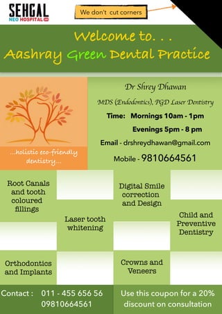 Dr Shrey Dhawan
MDS (Endodontics), PGD Laser Dentistry
Time: Mornings 10am - 1pm
Evenings 5pm - 8 pm
Email - drshreydhawan@gmail.com
Mobile - 9810664561
Root Canals
and tooth
coloured
ﬁllings
Crowns and
Veneers
Digital Smile
correction
and Design
Laser tooth
whitening
Orthodontics
and Implants
Child and
Preventive
Dentistry
Welcome to. . .
Aashray Green Dental Practice
…holistic eco-friendly
dentistry…
We don’t cut corners
Contact : 011 - 455 656 56
09810664561
Use this coupon for a 20%
discount on consultation
 