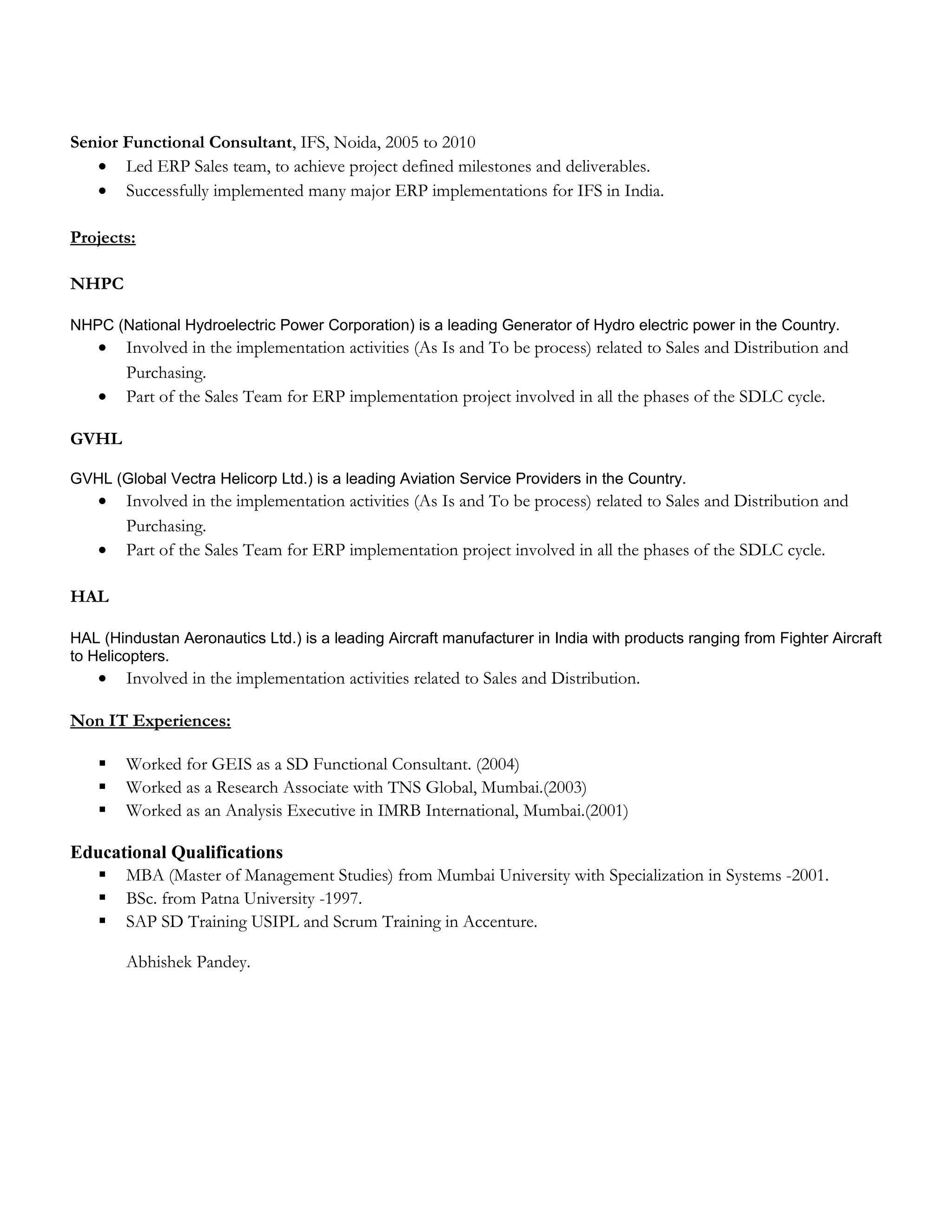 Senior Functional Consultant, IFS, Noida, 2005 to 2010
• Led ERP Sales team, to achieve project defined milestones and deliverables.
• Successfully implemented many major ERP implementations for IFS in India.
Projects:
NHPC
NHPC (National Hydroelectric Power Corporation) is a leading Generator of Hydro electric power in the Country.
• Involved in the implementation activities (As Is and To be process) related to Sales and Distribution and
Purchasing.
• Part of the Sales Team for ERP implementation project involved in all the phases of the SDLC cycle.
GVHL
GVHL (Global Vectra Helicorp Ltd.) is a leading Aviation Service Providers in the Country.
• Involved in the implementation activities (As Is and To be process) related to Sales and Distribution and
Purchasing.
• Part of the Sales Team for ERP implementation project involved in all the phases of the SDLC cycle.
HAL
HAL (Hindustan Aeronautics Ltd.) is a leading Aircraft manufacturer in India with products ranging from Fighter Aircraft
to Helicopters.
• Involved in the implementation activities related to Sales and Distribution.
Non IT Experiences:
 Worked for GEIS as a SD Functional Consultant. (2004)
 Worked as a Research Associate with TNS Global, Mumbai.(2003)
 Worked as an Analysis Executive in IMRB International, Mumbai.(2001)
Educational Qualifications
 MBA (Master of Management Studies) from Mumbai University with Specialization in Systems -2001.
 BSc. from Patna University -1997.
 SAP SD Training USIPL and Scrum Training in Accenture.
Abhishek Pandey.
 