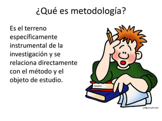 ¿Qué es metodología?
Es el terreno
específicamente
instrumental de la
investigación y se
relaciona directamente
con el método y el
objeto de estudio.
 