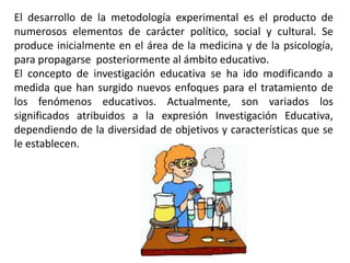 El desarrollo de la metodología experimental es el producto de
numerosos elementos de carácter político, social y cultural. Se
produce inicialmente en el área de la medicina y de la psicología,
para propagarse posteriormente al ámbito educativo.
El concepto de investigación educativa se ha ido modificando a
medida que han surgido nuevos enfoques para el tratamiento de
los fenómenos educativos. Actualmente, son variados los
significados atribuidos a la expresión Investigación Educativa,
dependiendo de la diversidad de objetivos y características que se
le establecen.
 