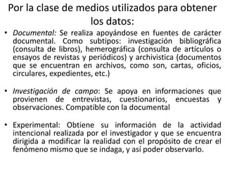 • Documental: Se realiza apoyándose en fuentes de carácter
documental. Como subtipos: investigación bibliográfica
(consulta de libros), hemerográfica (consulta de artículos o
ensayos de revistas y periódicos) y archivistica (documentos
que se encuentran en archivos, como son, cartas, oficios,
circulares, expedientes, etc.)
• Investigación de campo: Se apoya en informaciones que
provienen de entrevistas, cuestionarios, encuestas y
observaciones. Compatible con la documental
• Experimental: Obtiene su información de la actividad
intencional realizada por el investigador y que se encuentra
dirigida a modificar la realidad con el propósito de crear el
fenómeno mismo que se indaga, y así poder observarlo.
Por la clase de medios utilizados para obtener
los datos:
 