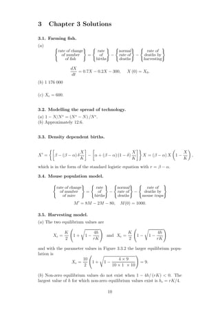 3 Chapter 3 Solutions
3.1. Farming ﬁsh.
(a)
rate of change
of number
of ﬁsh
=
rate
of
births
−
normal
rate of
deaths
−
rate of
deaths by
harvesting
dX
dt
= 0.7X − 0.2X − 300, X (0) = X0.
(b) 1 176 000
(c) Xe = 600.
3.2. Modelling the spread of technology.
(a) 1 − N/N∗
= (N∗
− N) /N∗
.
(b) Approximately 12.6.
3.3. Density dependent births.
X′
= β − (β − α) δ
X
K
− α + (β − α) (1 − δ)
X
K
X = (β − α) X 1 −
X
K
,
which is in the form of the standard logistic equation with r = β − α.
3.4. Mouse population model.
rate of change
of number
of mice
=
rate
of
births
−
normal
rate of
deaths
−
rate of
deaths by
mouse traps
M′
= 8M − 2M − 80, M(0) = 1000.
3.5. Harvesting model.
(a) The two equilibrium values are
Xe =
K
2
1 + 1 −
4h
rK
and Xe =
K
2
1 − 1 −
4h
rK
and with the parameter values in Figure 3.3.2 the larger equilibrium popu-
lation is
Xe =
10
2
1 + 1 −
4 × 9
10 × 1 × 10
= 9.
(b) Non-zero equilibrium values do not exist when 1 − 4h/ (rK) < 0. The
largest value of h for which non-zero equilibrium values exist is hc = rK/4.
10
 