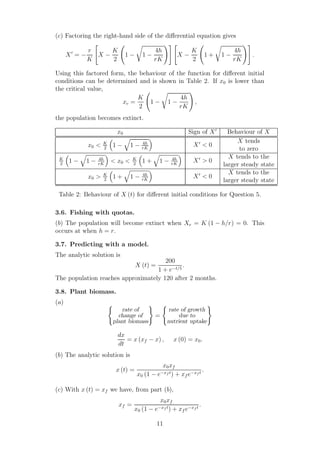 (c) Factoring the right-hand side of the diﬀerential equation gives
X′
= −
r
K
X −
K
2
1 − 1 −
4h
rK
X −
K
2
1 + 1 −
4h
rK
.
Using this factored form, the behaviour of the function for diﬀerent initial
conditions can be determined and is shown in Table 2. If x0 is lower than
the critical value,
xc =
K
2
1 − 1 −
4h
rK
,
the population becomes extinct.
x0 Sign of X′
Behaviour of X
x0 < K
2
1 − 1 − 4h
rK
X′
< 0
X tends
to zero
K
2
1 − 1 − 4h
rK
< x0 < K
2
1 + 1 − 4h
rK
X′
> 0
X tends to the
larger steady state
x0 > K
2
1 + 1 − 4h
rK
X′
< 0
X tends to the
larger steady state
Table 2: Behaviour of X (t) for diﬀerent initial conditions for Question 5.
3.6. Fishing with quotas.
(b) The population will become extinct when Xe = K (1 − h/r) = 0. This
occurs at when h = r.
3.7. Predicting with a model.
The analytic solution is
X (t) =
200
1 + e−t/5
.
The population reaches approximately 120 after 2 months.
3.8. Plant biomass.
(a)
rate of
change of
plant biomass
=
rate of growth
due to
nutrient uptake
dx
dt
= x (xf − x) , x (0) = x0.
(b) The analytic solution is
x (t) =
x0xf
x0 (1 − e−xf t) + xf e−xf t
.
(c) With x (t) = xf we have, from part (b),
xf =
x0xf
x0 (1 − e−xf t) + xf e−xf t
.
11
 