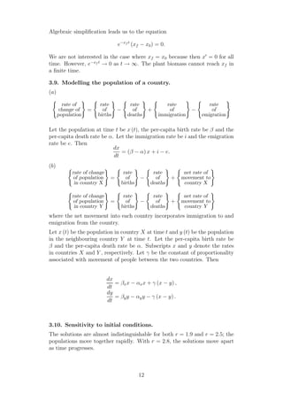 Algebraic simpliﬁcation leads us to the equation
e−xf t
(xf − x0) = 0.
We are not interested in the case where xf = x0 because then x′
= 0 for all
time. However, e−xf t
→ 0 as t → ∞. The plant biomass cannot reach xf in
a ﬁnite time.
3.9. Modelling the population of a country.
(a)
rate of
change of
population
=
rate
of
births
−
rate
of
deaths
+
rate
of
immigration
−
rate
of
emigration
Let the population at time t be x (t), the per-capita birth rate be β and the
per-capita death rate be α. Let the immigration rate be i and the emigration
rate be e. Then
dx
dt
= (β − α) x + i − e.
(b)
rate of change
of population
in country X
=
rate
of
births
−
rate
of
deaths
+
net rate of
movement to
country X
rate of change
of population
in country Y
=
rate
of
births
−
rate
of
deaths
+
net rate of
movement to
country Y
where the net movement into each country incorporates immigration to and
emigration from the country.
Let x (t) be the population in country X at time t and y (t) be the population
in the neighbouring country Y at time t. Let the per-capita birth rate be
β and the per-capita death rate be α. Subscripts x and y denote the rates
in countries X and Y , respectively. Let γ be the constant of proportionality
associated with movement of people between the two countries. Then
dx
dt
= βxx − αxx + γ (x − y) ,
dy
dt
= βyy − αyy − γ (x − y) .
3.10. Sensitivity to initial conditions.
The solutions are almost indistinguishable for both r = 1.9 and r = 2.5; the
populations move together rapidly. With r = 2.8, the solutions move apart
as time progresses.
12
 