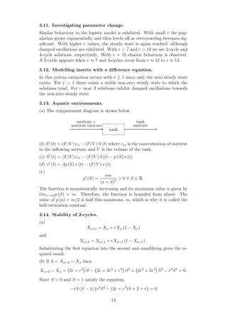 3.11. Investigating parameter change.
Similar behaviour to the logistic model is exhibited. With small r the pop-
ulation grows exponentially and then levels oﬀ as overcrowding becomes sig-
niﬁcant. With higher r values, the steady state is again reached, although
damped oscillations are exhibited. With r > 7 and r > 12 we see 2-cycle and
4-cycle solutions, respectively. With r = 15 chaotic behaviour is observed.
A 2-cycle appears when r ≈ 7 and 4-cycles occur from r ≈ 12 to r ≈ 13.
3.12. Modelling insects with a diﬀerence equation.
In this system extinction occurs with r ≤ 1 since only the zero steady state
exists. For r > 1 there exists a stable non-zero steady state to which the
solutions tend. For r near 3 solutions exhibit damped oscillations towards
the non-zero steady state.
3.13. Aquatic environments.
(a) The compartment diagram is shown below.
tank
medium +
nutrient mixture
tank
mixture
(b) S′
(t) = (F/V ) cin −(F/V ) S (t) where cin is the concentration of nutrient
in the inﬂowing mixture and V is the volume of the tank.
(c) S′
(t) = (F/V ) cin − (F/V ) S (t) − p (S) x (t)
(d) x′
(t) = βp (S) x (t) − (F/V ) x (t)
(e)
p′
(S) =
ma
(a + S)2 > 0 ∀ S ∈ R.
The function is monotonically increasing and its maximum value is given by
limx→∞p (S) = m. Therefore, the function is bounded from above. The
value of p (a) = m/2 is half this maximum, m, which is why it is called the
half-saturation constant.
3.14. Stability of 2-cycles.
(a)
Xn+1 = Xn + rXn (1 − Xn)
and
Xn+2 = Xn+1 + rXn+1 (1 − Xn+1) .
Substituting the ﬁrst equation into the second and simplifying gives the re-
quired result.
(b) If S = Xn+2 = Xn then
Xn+2 − Xn = 2r + r2
S − 2r + 3r2
+ r3
S2
+ 2r2
+ 2r3
S3
− r3
S4
= 0.
Since S = 0 and S = 1 satisfy the equation,
−rS (S − 1) r2
S2
− (2r + r2
)S + 2 + r = 0
13
 