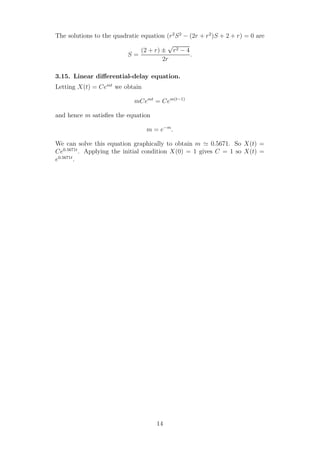 The solutions to the quadratic equation (r2
S2
− (2r + r2
)S + 2 + r) = 0 are
S =
(2 + r) ±
√
r2 − 4
2r
.
3.15. Linear diﬀerential-delay equation.
Letting X(t) = Cemt
we obtain
mCemt
= Cem(t−1)
and hence m satisﬁes the equation
m = e−m
.
We can solve this equation graphically to obtain m ≃ 0.5671. So X(t) =
Ce0.5671t
. Applying the initial condition X(0) = 1 gives C = 1 so X(t) =
e0.5671t
.
14
 