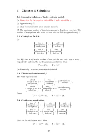 5 Chapter 5 Solutions
5.1. Numerical solution of basic epidemic model.
(a) Correction: In the question b should be β and r should be γ.
(b) Approximately 50.
(c) Only two susceptibles never become infected.
(d) The maximum number of infectives appears to double, as expected. The
number of susceptibles who never become infected falls to approximately 2.
5.2. Contagious for life.
(a)
rate of
change in no.
susceptibles
= −
rate
susceptibles
infected
rate of
change in no.
infectives
=
rate
susceptibles
infected
Let S (t) and I (t) be the number of susceptibles and infectives at time t,
respectively, and let β be the transmission coeﬃcient. Then
S′
= −βSI, I′
= βSI.
(b) Eventually the entire population is infected.
5.3. Disease with no immunity.
The word-equations are
rate of
change in no.
susceptibles
= −
rate
susceptibles
infected
+
rate infectives
recover ,
rate of
change in no.
infectives
=
rate
susceptibles
infected
−
rate infectives
recover .
Hence
S′
= −βSI + γI, I′
= βSI − γI.
5.4. Continuous vaccination.
rate of
change in no.
susceptibles
= −
rate
susceptibles
infected
−
rate
susceptibles
vaccinated
,
rate of
change in no.
infectives
=
rate
susceptibles
infected
−
rate
infectives
removed
Let v be the vaccination rate. Then
S′
= −βSI − vS, I′
= βSI − γI.
18
 