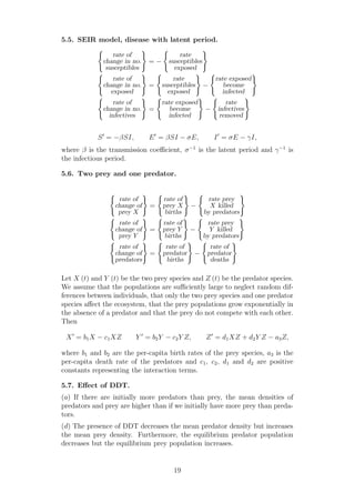 5.5. SEIR model, disease with latent period.
rate of
change in no.
susceptibles
= −
rate
susceptibles
exposed
rate of
change in no.
exposed
=
rate
susceptibles
exposed
−
rate exposed
become
infected
rate of
change in no.
infectives
=
rate exposed
become
infected
−
rate
infectives
removed
S′
= −βSI, E′
= βSI − σE, I′
= σE − γI,
where β is the transmission coeﬃcient, σ−1
is the latent period and γ−1
is
the infectious period.
5.6. Two prey and one predator.
rate of
change of
prey X
=
rate of
prey X
births
−
rate prey
X killed
by predators
rate of
change of
prey Y
=
rate of
prey Y
births
−
rate prey
Y killed
by predators
rate of
change of
predators
=
rate of
predator
births
−
rate of
predator
deaths
Let X (t) and Y (t) be the two prey species and Z (t) be the predator species.
We assume that the populations are suﬃciently large to neglect random dif-
ferences between individuals, that only the two prey species and one predator
species aﬀect the ecosystem, that the prey populations grow exponentially in
the absence of a predator and that the prey do not compete with each other.
Then
X′
= b1X − c1XZ Y ′
= b2Y − c2Y Z, Z′
= d1XZ + d2Y Z − a3Z,
where b1 and b2 are the per-capita birth rates of the prey species, a3 is the
per-capita death rate of the predators and c1, c2, d1 and d2 are positive
constants representing the interaction terms.
5.7. Eﬀect of DDT.
(a) If there are initially more predators than prey, the mean densities of
predators and prey are higher than if we initially have more prey than preda-
tors.
(d) The presence of DDT decreases the mean predator density but increases
the mean prey density. Furthermore, the equilibrium predator population
decreases but the equilibrium prey population increases.
19
 